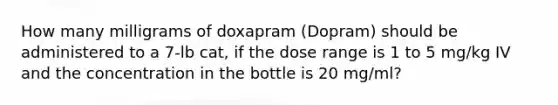 How many milligrams of doxapram (Dopram) should be administered to a 7-lb cat, if the dose range is 1 to 5 mg/kg IV and the concentration in the bottle is 20 mg/ml?