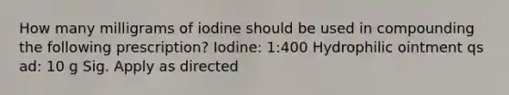 How many milligrams of iodine should be used in compounding the following prescription? Iodine: 1:400 Hydrophilic ointment qs ad: 10 g Sig. Apply as directed