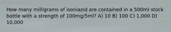 How many milligrams of isoniazid are contained in a 500ml stock bottle with a strength of 100mg/5ml? A) 10 B) 100 C) 1,000 D) 10,000