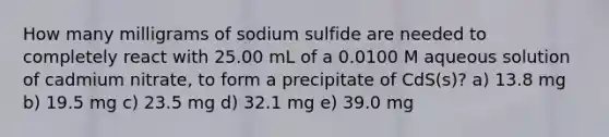 How many milligrams of sodium sulfide are needed to completely react with 25.00 mL of a 0.0100 M aqueous solution of cadmium nitrate, to form a precipitate of CdS(s)? a) 13.8 mg b) 19.5 mg c) 23.5 mg d) 32.1 mg e) 39.0 mg