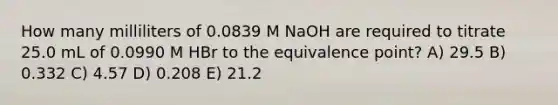 How many milliliters of 0.0839 M NaOH are required to titrate 25.0 mL of 0.0990 M HBr to the equivalence point? A) 29.5 B) 0.332 C) 4.57 D) 0.208 E) 21.2