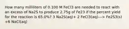 How many milliliters of 0.100 M FeCl3 are needed to react with an excess of Na2S to produce 2.75g of Fe23 if the percent yield for the reaction is 65.0%? 3 Na2S(aq)+ 2 FeCl3(aq)---> Fe2S3(s) +6 NaCl(aq)