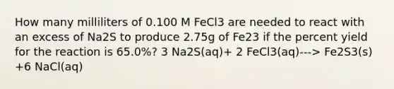 How many milliliters of 0.100 M FeCl3 are needed to react with an excess of Na2S to produce 2.75g of Fe23 if the percent yield for the reaction is 65.0%? 3 Na2S(aq)+ 2 FeCl3(aq)---> Fe2S3(s) +6 NaCl(aq)