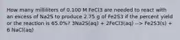 How many milliliters of 0.100 M FeCl3 are needed to react with an excess of Na2S to produce 2.75 g of Fe2S3 if the percent yield or the reaction is 65.0%? 3Na2S(aq) + 2FeCl3(aq) --> Fe2S3(s) + 6 NaCl(aq)