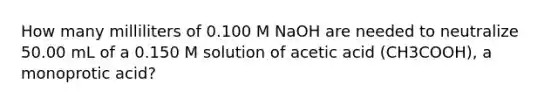 How many milliliters of 0.100 M NaOH are needed to neutralize 50.00 mL of a 0.150 M solution of acetic acid (CH3COOH), a monoprotic acid?