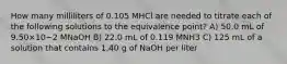 How many milliliters of 0.105 MHCl are needed to titrate each of the following solutions to the equivalence point? A) 50.0 mL of 9.50×10−2 MNaOH B) 22.0 mL of 0.119 MNH3 C) 125 mL of a solution that contains 1.40 g of NaOH per liter