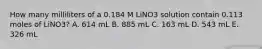 How many milliliters of a 0.184 M LiNO3 solution contain 0.113 moles of LiNO3? A. 614 mL B. 885 mL C. 163 mL D. 543 mL E. 326 mL