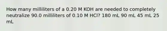 How many milliliters of a 0.20 M KOH are needed to completely neutralize 90.0 milliliters of 0.10 M HCl? 180 mL 90 mL 45 mL 25 mL