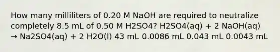 How many milliliters of 0.20 M NaOH are required to neutralize completely 8.5 mL of 0.50 M H2SO4? H2SO4(aq) + 2 NaOH(aq) → Na2SO4(aq) + 2 H2O(l) 43 mL 0.0086 mL 0.043 mL 0.0043 mL