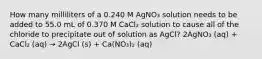 How many milliliters of a 0.240 M AgNO₃ solution needs to be added to 55.0 mL of 0.370 M CaCl₂ solution to cause all of the chloride to precipitate out of solution as AgCl? 2AgNO₃ (aq) + CaCl₂ (aq) → 2AgCl (s) + Ca(NO₃)₂ (aq)