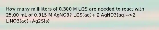 How many milliliters of 0.300 M Li2S are needed to react with 25.00 mL of 0.315 M AgNO3? Li2S(aq)+ 2 AgNO3(aq)-->2 LiNO3(aq)+Ag2S(s)