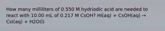 How many milliliters of 0.550 M hydriodic acid are needed to react with 10.00 mL of 0.217 M CsOH? HI(aq) + CsOH(aq) → CsI(aq) + H2O(l)