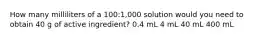 How many milliliters of a 100:1,000 solution would you need to obtain 40 g of active ingredient? 0.4 mL 4 mL 40 mL 400 mL