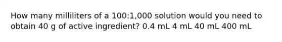 How many milliliters of a 100:1,000 solution would you need to obtain 40 g of active ingredient? 0.4 mL 4 mL 40 mL 400 mL