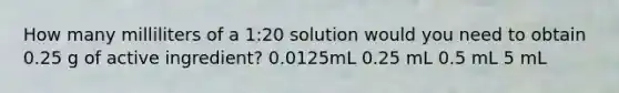 How many milliliters of a 1:20 solution would you need to obtain 0.25 g of active ingredient? 0.0125mL 0.25 mL 0.5 mL 5 mL