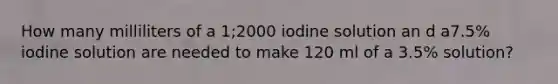 How many milliliters of a 1;2000 iodine solution an d a7.5% iodine solution are needed to make 120 ml of a 3.5% solution?