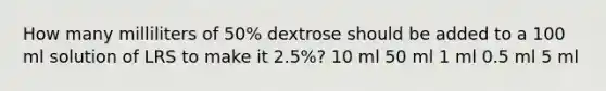 How many milliliters of 50% dextrose should be added to a 100 ml solution of LRS to make it 2.5%? 10 ml 50 ml 1 ml 0.5 ml 5 ml