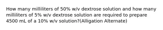 How many milliliters of 50% w/v dextrose solution and how many milliliters of 5% w/v dextrose solution are required to prepare 4500 mL of a 10% w/v solution?(Alligation Alternate)