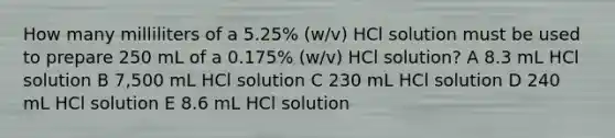 How many milliliters of a 5.25% (w/v) HCl solution must be used to prepare 250 mL of a 0.175% (w/v) HCl solution? A 8.3 mL HCl solution B 7,500 mL HCl solution C 230 mL HCl solution D 240 mL HCl solution E 8.6 mL HCl solution