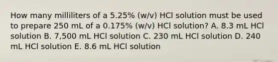 How many milliliters of a 5.25% (w/v) HCl solution must be used to prepare 250 mL of a 0.175% (w/v) HCl solution? A. 8.3 mL HCl solution B. 7,500 mL HCl solution C. 230 mL HCl solution D. 240 mL HCl solution E. 8.6 mL HCl solution