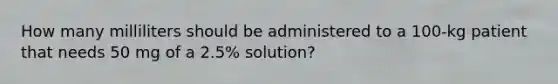 How many milliliters should be administered to a 100-kg patient that needs 50 mg of a 2.5% solution?