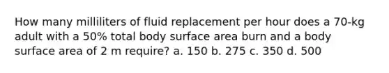 How many milliliters of fluid replacement per hour does a 70-kg adult with a 50% total body surface area burn and a body surface area of 2 m require? a. 150 b. 275 c. 350 d. 500