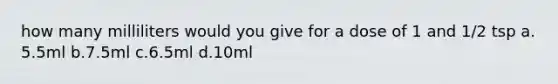 how many milliliters would you give for a dose of 1 and 1/2 tsp a. 5.5ml b.7.5ml c.6.5ml d.10ml