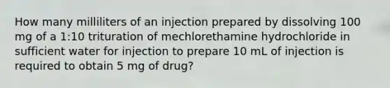 How many milliliters of an injection prepared by dissolving 100 mg of a 1:10 trituration of mechlorethamine hydrochloride in sufficient water for injection to prepare 10 mL of injection is required to obtain 5 mg of drug?