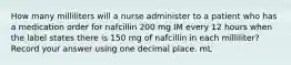 How many milliliters will a nurse administer to a patient who has a medication order for nafcillin 200 mg IM every 12 hours when the label states there is 150 mg of nafcillin in each milliliter? Record your answer using one decimal place. mL