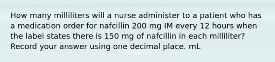 How many milliliters will a nurse administer to a patient who has a medication order for nafcillin 200 mg IM every 12 hours when the label states there is 150 mg of nafcillin in each milliliter? Record your answer using one decimal place. mL