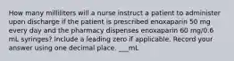 How many milliliters will a nurse instruct a patient to administer upon discharge if the patient is prescribed enoxaparin 50 mg every day and the pharmacy dispenses enoxaparin 60 mg/0.6 mL syringes? Include a leading zero if applicable. Record your answer using one decimal place. ___mL