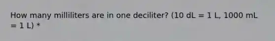 How many milliliters are in one deciliter? (10 dL = 1 L, 1000 mL = 1 L) *