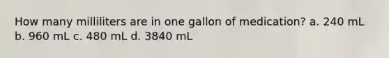 How many milliliters are in one gallon of medication? a. 240 mL b. 960 mL c. 480 mL d. 3840 mL