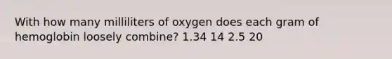 With how many milliliters of oxygen does each gram of hemoglobin loosely combine? 1.34 14 2.5 20