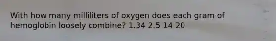 With how many milliliters of oxygen does each gram of hemoglobin loosely combine? 1.34 2.5 14 20