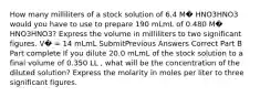 How many milliliters of a stock solution of 6.4 M� HNO3HNO3 would you have to use to prepare 190 mLmL of 0.480 M� HNO3HNO3? Express the volume in milliliters to two significant figures. V� = 14 mLmL SubmitPrevious Answers Correct Part B Part complete If you dilute 20.0 mLmL of the stock solution to a final volume of 0.350 LL , what will be the concentration of the diluted solution? Express the molarity in moles per liter to three significant figures.