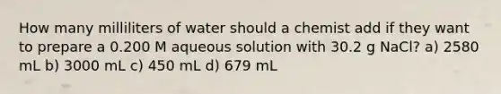 How many milliliters of water should a chemist add if they want to prepare a 0.200 M aqueous solution with 30.2 g NaCl? a) 2580 mL b) 3000 mL c) 450 mL d) 679 mL