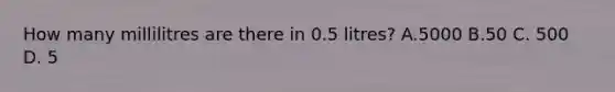 How many millilitres are there in 0.5 litres? A.5000 B.50 C. 500 D. 5