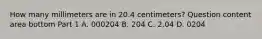 How many millimeters are in 20.4​ centimeters? Question content area bottom Part 1 A. 000204 B. 204 C. 2.04 D. 0204