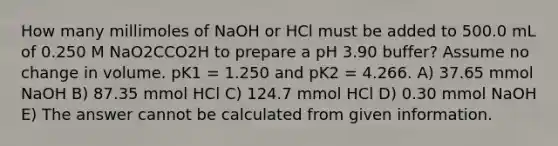 How many millimoles of NaOH or HCl must be added to 500.0 mL of 0.250 M NaO2CCO2H to prepare a pH 3.90 buffer? Assume no change in volume. pK1 = 1.250 and pK2 = 4.266. A) 37.65 mmol NaOH B) 87.35 mmol HCl C) 124.7 mmol HCl D) 0.30 mmol NaOH E) The answer cannot be calculated from given information.