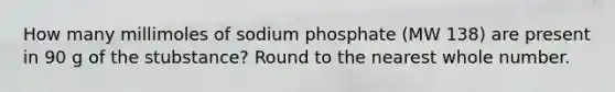 How many millimoles of sodium phosphate (MW 138) are present in 90 g of the stubstance? Round to the nearest whole number.