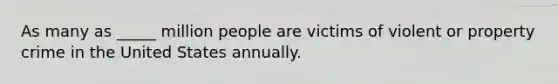 As many as _____ million people are victims of violent or property crime in the United States annually.