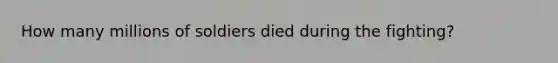 How many millions of soldiers died during the fighting?