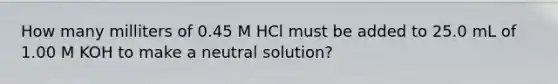 How many milliters of 0.45 M HCl must be added to 25.0 mL of 1.00 M KOH to make a neutral solution?