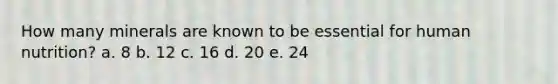 How many minerals are known to be essential for human nutrition? a. 8 b. 12 c. 16 d. 20 e. 24