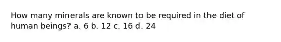 How many minerals are known to be required in the diet of human beings? a. 6 b. 12 c. 16 d. 24