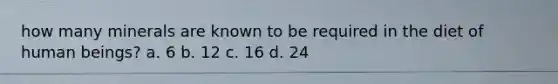 how many minerals are known to be required in the diet of human beings? a. 6 b. 12 c. 16 d. 24
