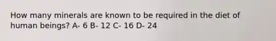 How many minerals are known to be required in the diet of human beings? A- 6 B- 12 C- 16 D- 24