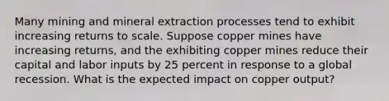 Many mining and mineral extraction processes tend to exhibit increasing returns to scale. Suppose copper mines have increasing returns, and the exhibiting copper mines reduce their capital and labor inputs by 25 percent in response to a global recession. What is the expected impact on copper output?