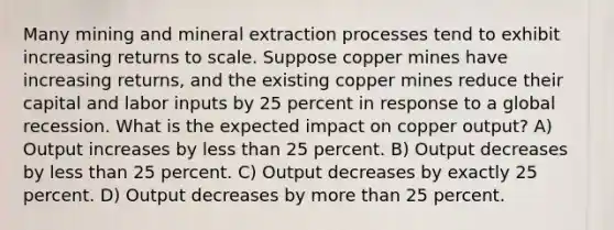 Many mining and mineral extraction processes tend to exhibit increasing returns to scale. Suppose copper mines have increasing returns, and the existing copper mines reduce their capital and labor inputs by 25 percent in response to a global recession. What is the expected impact on copper output? A) Output increases by less than 25 percent. B) Output decreases by less than 25 percent. C) Output decreases by exactly 25 percent. D) Output decreases by more than 25 percent.